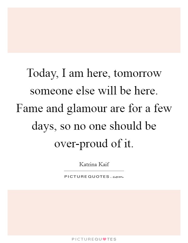Today, I am here, tomorrow someone else will be here. Fame and glamour are for a few days, so no one should be over-proud of it Picture Quote #1