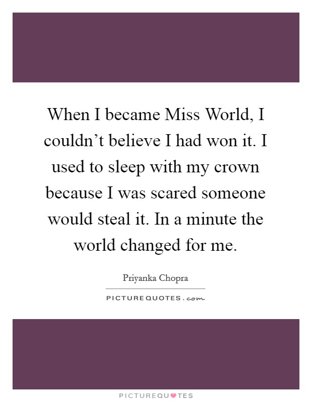 When I became Miss World, I couldn't believe I had won it. I used to sleep with my crown because I was scared someone would steal it. In a minute the world changed for me Picture Quote #1