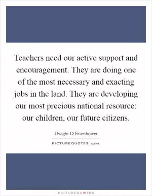 Teachers need our active support and encouragement. They are doing one of the most necessary and exacting jobs in the land. They are developing our most precious national resource: our children, our future citizens Picture Quote #1