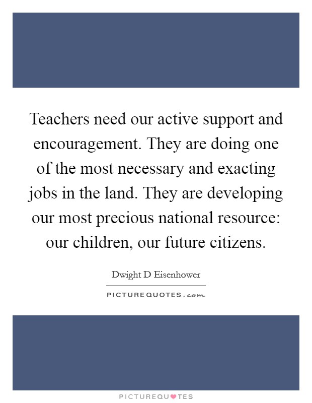 Teachers need our active support and encouragement. They are doing one of the most necessary and exacting jobs in the land. They are developing our most precious national resource: our children, our future citizens Picture Quote #1