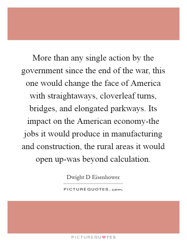 More than any single action by the government since the end of the war, this one would change the face of America with straightaways, cloverleaf turns, bridges, and elongated parkways. Its impact on the American economy-the jobs it would produce in manufacturing and construction, the rural areas it would open up-was beyond calculation Picture Quote #1
