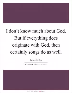 I don’t know much about God. But if everything does originate with God, then certainly songs do as well Picture Quote #1