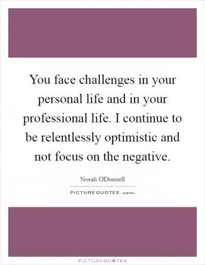 You face challenges in your personal life and in your professional life. I continue to be relentlessly optimistic and not focus on the negative Picture Quote #1