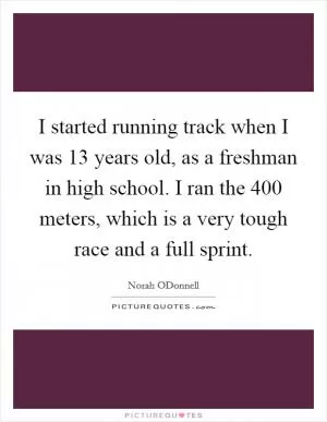 I started running track when I was 13 years old, as a freshman in high school. I ran the 400 meters, which is a very tough race and a full sprint Picture Quote #1