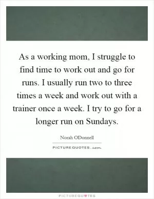 As a working mom, I struggle to find time to work out and go for runs. I usually run two to three times a week and work out with a trainer once a week. I try to go for a longer run on Sundays Picture Quote #1