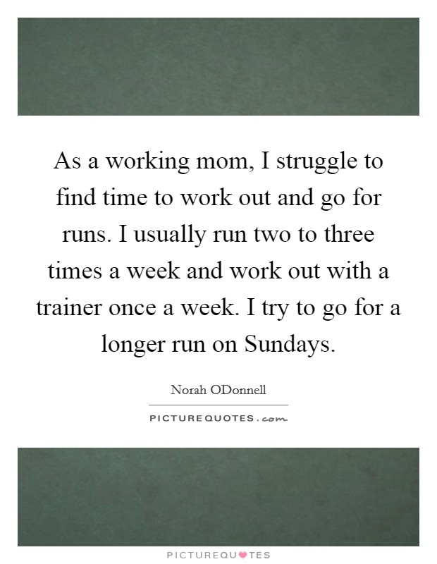 As a working mom, I struggle to find time to work out and go for runs. I usually run two to three times a week and work out with a trainer once a week. I try to go for a longer run on Sundays Picture Quote #1