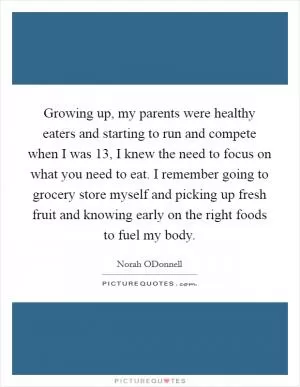 Growing up, my parents were healthy eaters and starting to run and compete when I was 13, I knew the need to focus on what you need to eat. I remember going to grocery store myself and picking up fresh fruit and knowing early on the right foods to fuel my body Picture Quote #1