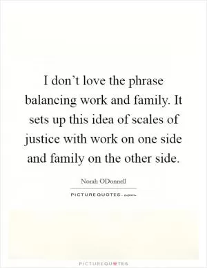 I don’t love the phrase balancing work and family. It sets up this idea of scales of justice with work on one side and family on the other side Picture Quote #1