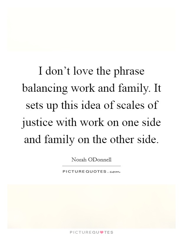 I don't love the phrase balancing work and family. It sets up this idea of scales of justice with work on one side and family on the other side Picture Quote #1