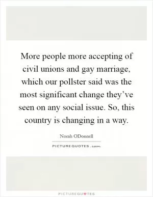 More people more accepting of civil unions and gay marriage, which our pollster said was the most significant change they’ve seen on any social issue. So, this country is changing in a way Picture Quote #1