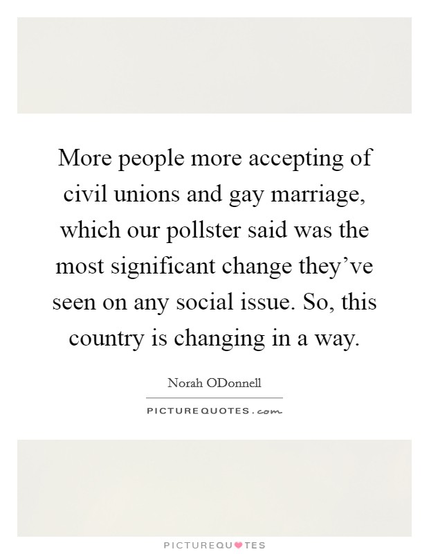 More people more accepting of civil unions and gay marriage, which our pollster said was the most significant change they've seen on any social issue. So, this country is changing in a way Picture Quote #1