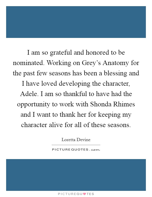 I am so grateful and honored to be nominated. Working on Grey's Anatomy for the past few seasons has been a blessing and I have loved developing the character, Adele. I am so thankful to have had the opportunity to work with Shonda Rhimes and I want to thank her for keeping my character alive for all of these seasons Picture Quote #1