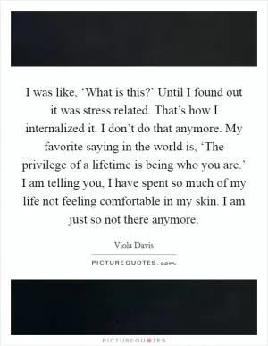 I was like, ‘What is this?’ Until I found out it was stress related. That’s how I internalized it. I don’t do that anymore. My favorite saying in the world is, ‘The privilege of a lifetime is being who you are.’ I am telling you, I have spent so much of my life not feeling comfortable in my skin. I am just so not there anymore Picture Quote #1