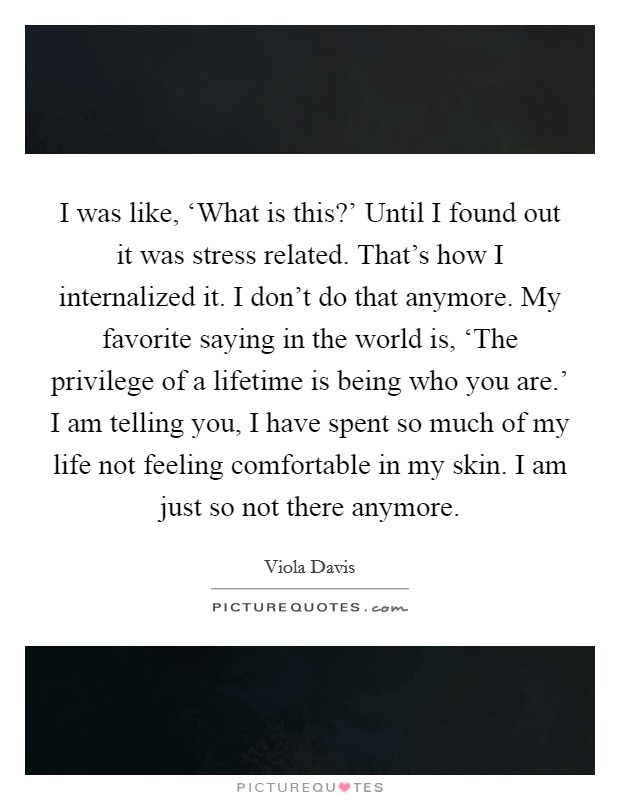 I was like, ‘What is this?' Until I found out it was stress related. That's how I internalized it. I don't do that anymore. My favorite saying in the world is, ‘The privilege of a lifetime is being who you are.' I am telling you, I have spent so much of my life not feeling comfortable in my skin. I am just so not there anymore Picture Quote #1