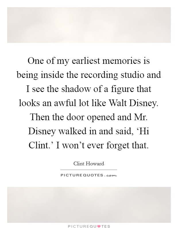One of my earliest memories is being inside the recording studio and I see the shadow of a figure that looks an awful lot like Walt Disney. Then the door opened and Mr. Disney walked in and said, ‘Hi Clint.' I won't ever forget that Picture Quote #1