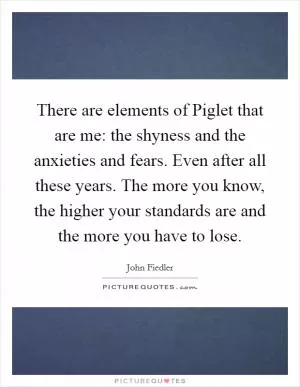 There are elements of Piglet that are me: the shyness and the anxieties and fears. Even after all these years. The more you know, the higher your standards are and the more you have to lose Picture Quote #1