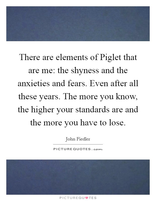There are elements of Piglet that are me: the shyness and the anxieties and fears. Even after all these years. The more you know, the higher your standards are and the more you have to lose Picture Quote #1