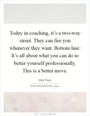 Today in coaching, it’s a two-way street. They can fire you whenever they want. Bottom line: It’s all about what you can do to better yourself professionally. This is a better move Picture Quote #1
