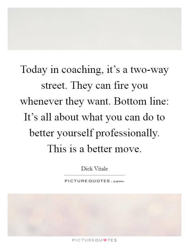 Today in coaching, it's a two-way street. They can fire you whenever they want. Bottom line: It's all about what you can do to better yourself professionally. This is a better move Picture Quote #1