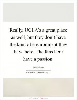 Really, UCLA’s a great place as well, but they don’t have the kind of environment they have here. The fans here have a passion Picture Quote #1