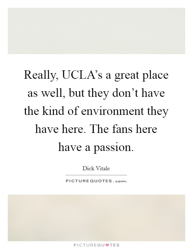 Really, UCLA's a great place as well, but they don't have the kind of environment they have here. The fans here have a passion Picture Quote #1