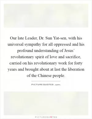 Our late Leader, Dr. Sun Yat-sen, with his universal sympathy for all oppressed and his profound understanding of Jesus’ revolutionary spirit of love and sacrifice, carried on his revolutionary work for forty years and brought about at last the liberation of the Chinese people Picture Quote #1