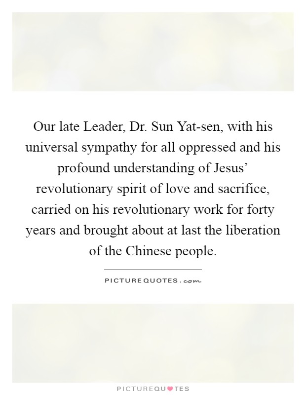 Our late Leader, Dr. Sun Yat-sen, with his universal sympathy for all oppressed and his profound understanding of Jesus' revolutionary spirit of love and sacrifice, carried on his revolutionary work for forty years and brought about at last the liberation of the Chinese people Picture Quote #1