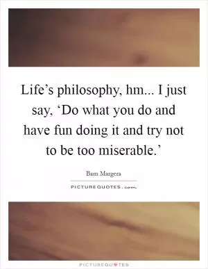 Life’s philosophy, hm... I just say, ‘Do what you do and have fun doing it and try not to be too miserable.’ Picture Quote #1