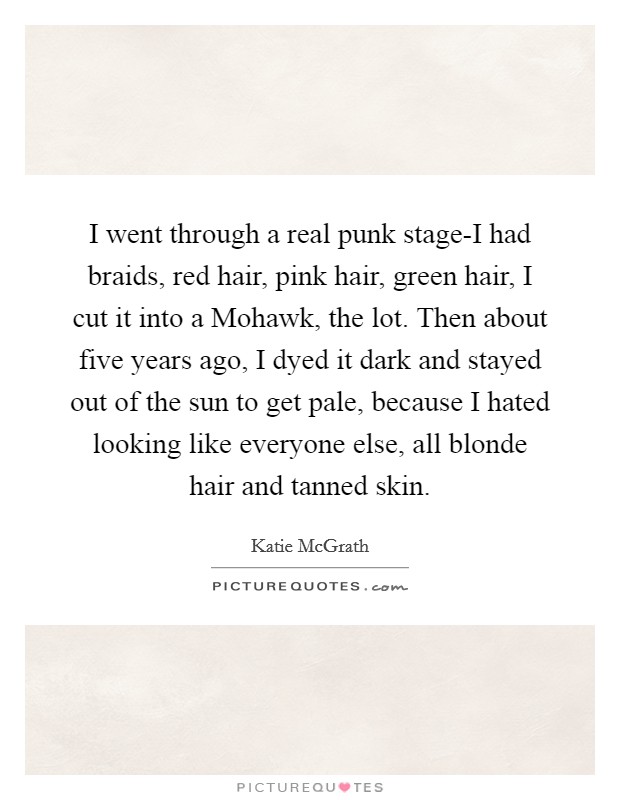 I went through a real punk stage-I had braids, red hair, pink hair, green hair, I cut it into a Mohawk, the lot. Then about five years ago, I dyed it dark and stayed out of the sun to get pale, because I hated looking like everyone else, all blonde hair and tanned skin Picture Quote #1
