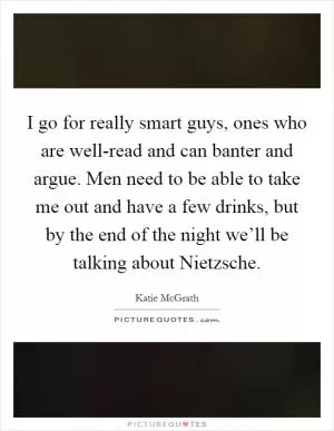 I go for really smart guys, ones who are well-read and can banter and argue. Men need to be able to take me out and have a few drinks, but by the end of the night we’ll be talking about Nietzsche Picture Quote #1