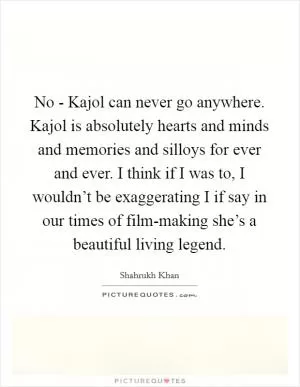 No - Kajol can never go anywhere. Kajol is absolutely hearts and minds and memories and silloys for ever and ever. I think if I was to, I wouldn’t be exaggerating I if say in our times of film-making she’s a beautiful living legend Picture Quote #1