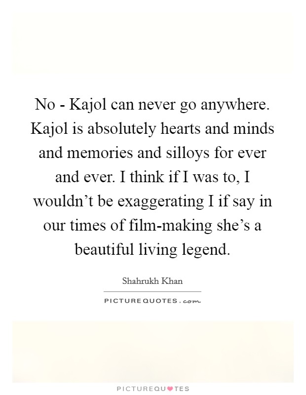 No - Kajol can never go anywhere. Kajol is absolutely hearts and minds and memories and silloys for ever and ever. I think if I was to, I wouldn't be exaggerating I if say in our times of film-making she's a beautiful living legend Picture Quote #1