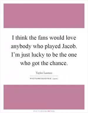 I think the fans would love anybody who played Jacob. I’m just lucky to be the one who got the chance Picture Quote #1