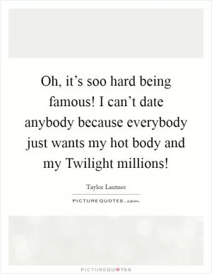 Oh, it’s soo hard being famous! I can’t date anybody because everybody just wants my hot body and my Twilight millions! Picture Quote #1