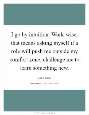I go by intuition. Work-wise, that means asking myself if a role will push me outside my comfort zone, challenge me to learn something new Picture Quote #1
