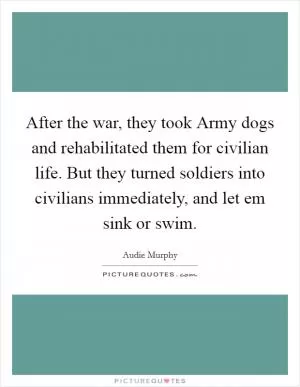After the war, they took Army dogs and rehabilitated them for civilian life. But they turned soldiers into civilians immediately, and let em sink or swim Picture Quote #1