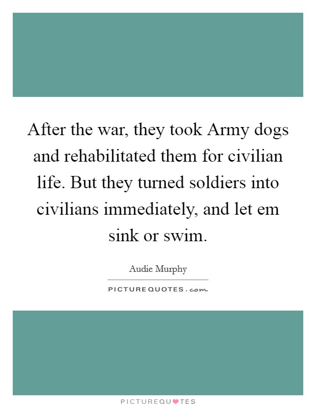 After the war, they took Army dogs and rehabilitated them for civilian life. But they turned soldiers into civilians immediately, and let em sink or swim Picture Quote #1