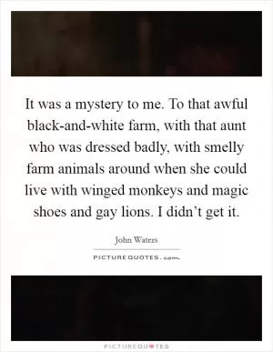 It was a mystery to me. To that awful black-and-white farm, with that aunt who was dressed badly, with smelly farm animals around when she could live with winged monkeys and magic shoes and gay lions. I didn’t get it Picture Quote #1