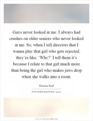 Guys never looked at me. I always had crushes on older seniors who never looked at me. So, when I tell directors that I wanna play that girl who gets rejected, they’re like, ‘Why?’ I tell them it’s because I relate to that girl much more than being the girl who makes jaws drop when she walks into a room Picture Quote #1