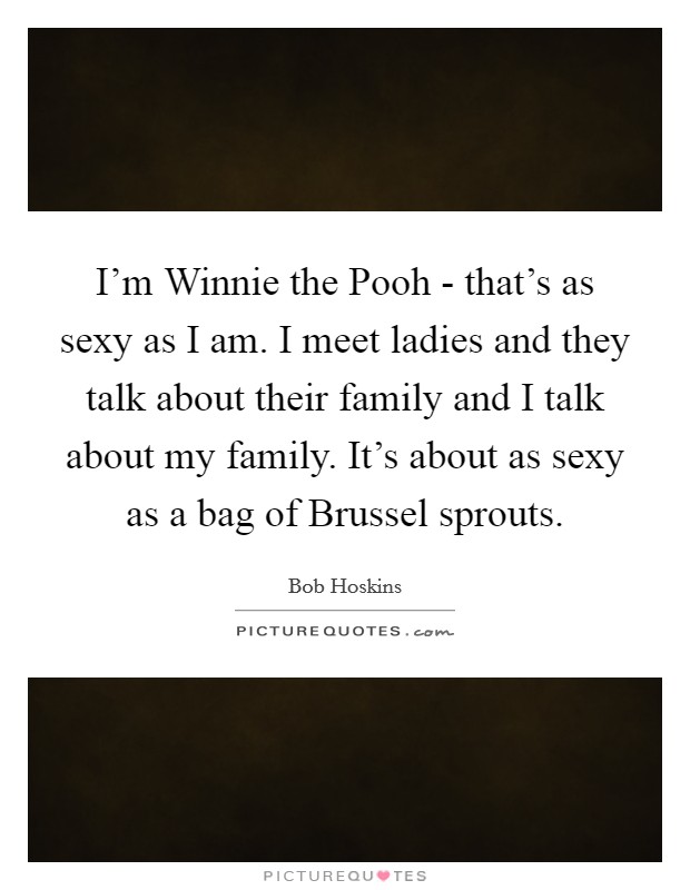 I'm Winnie the Pooh - that's as sexy as I am. I meet ladies and they talk about their family and I talk about my family. It's about as sexy as a bag of Brussel sprouts Picture Quote #1