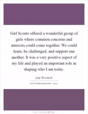 Girl Scouts offered a wonderful group of girls where common concerns and interests could come together. We could learn, be challenged, and support one another. It was a very positive aspect of my life and played an important role in shaping who I am today Picture Quote #1