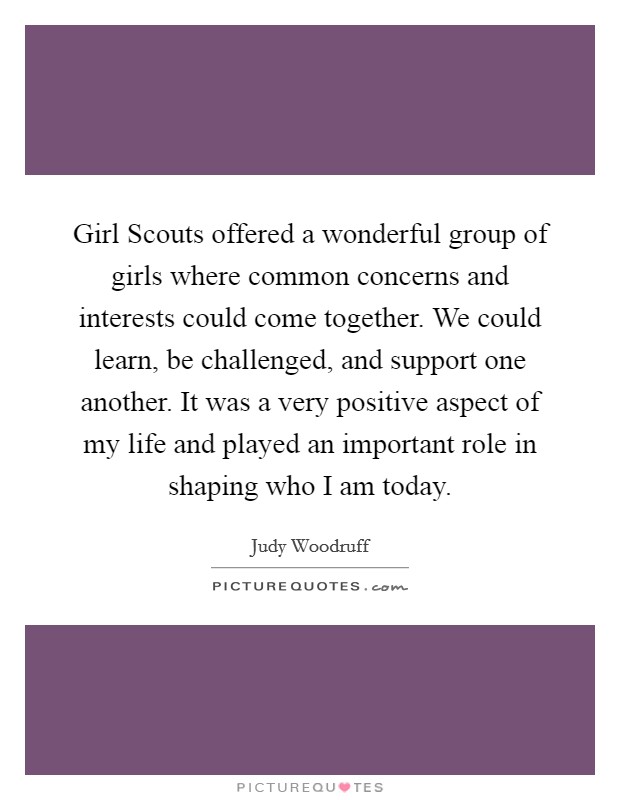 Girl Scouts offered a wonderful group of girls where common concerns and interests could come together. We could learn, be challenged, and support one another. It was a very positive aspect of my life and played an important role in shaping who I am today Picture Quote #1