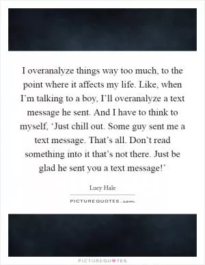 I overanalyze things way too much, to the point where it affects my life. Like, when I’m talking to a boy, I’ll overanalyze a text message he sent. And I have to think to myself, ‘Just chill out. Some guy sent me a text message. That’s all. Don’t read something into it that’s not there. Just be glad he sent you a text message!’ Picture Quote #1