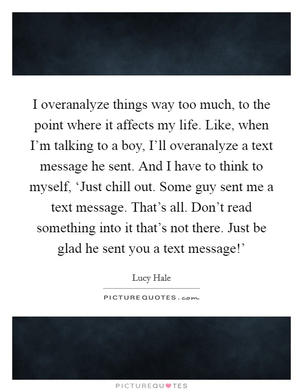 I overanalyze things way too much, to the point where it affects my life. Like, when I'm talking to a boy, I'll overanalyze a text message he sent. And I have to think to myself, ‘Just chill out. Some guy sent me a text message. That's all. Don't read something into it that's not there. Just be glad he sent you a text message!' Picture Quote #1