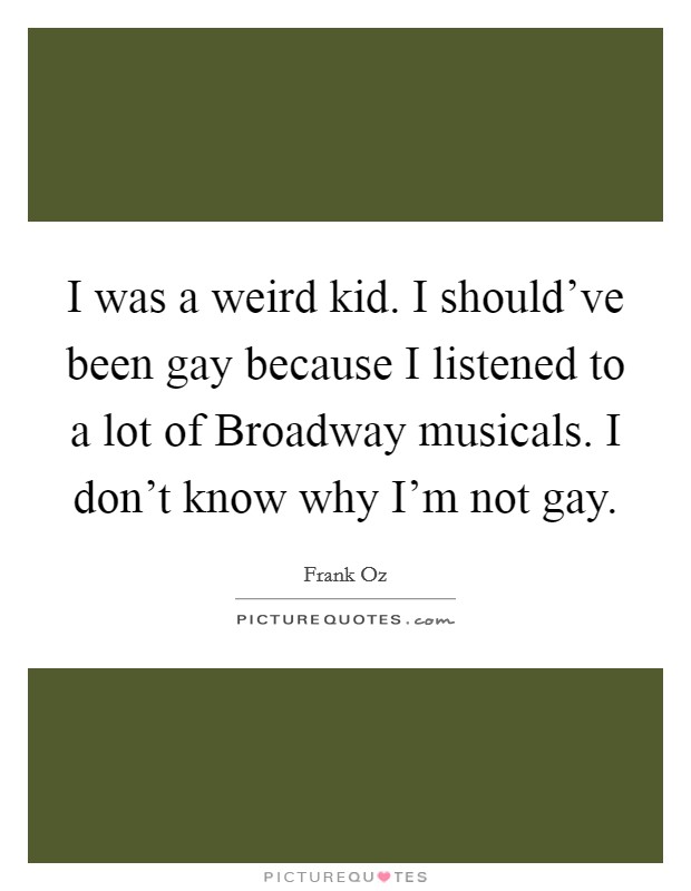 I was a weird kid. I should've been gay because I listened to a lot of Broadway musicals. I don't know why I'm not gay Picture Quote #1