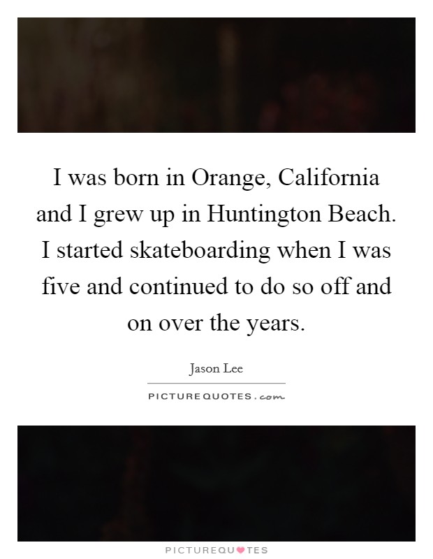 I was born in Orange, California and I grew up in Huntington Beach. I started skateboarding when I was five and continued to do so off and on over the years Picture Quote #1