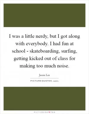 I was a little nerdy, but I got along with everybody. I had fun at school - skateboarding, surfing, getting kicked out of class for making too much noise Picture Quote #1