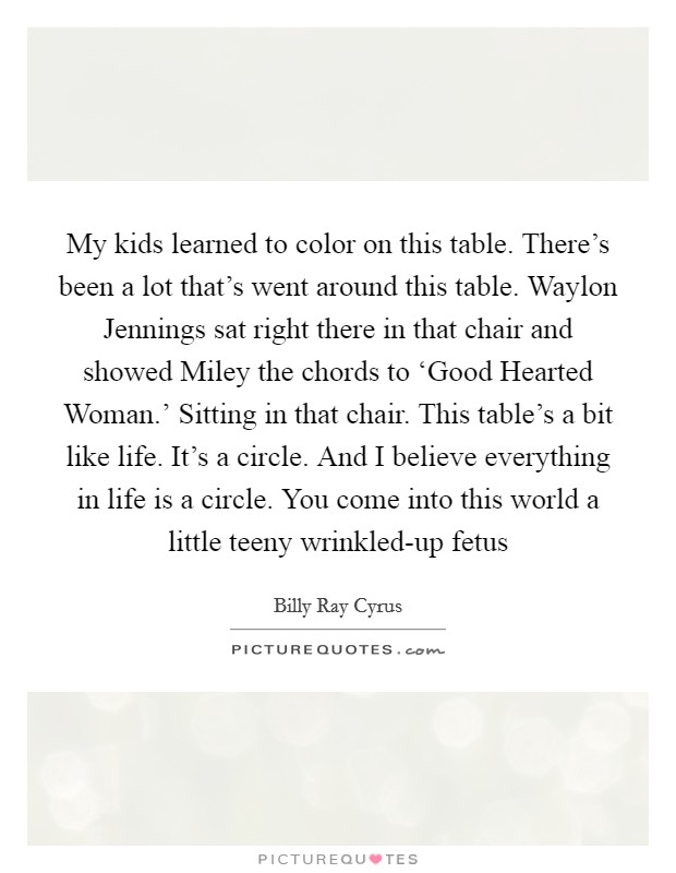 My kids learned to color on this table. There's been a lot that's went around this table. Waylon Jennings sat right there in that chair and showed Miley the chords to ‘Good Hearted Woman.' Sitting in that chair. This table's a bit like life. It's a circle. And I believe everything in life is a circle. You come into this world a little teeny wrinkled-up fetus Picture Quote #1