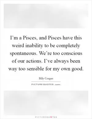 I’m a Pisces, and Pisces have this weird inability to be completely spontaneous. We’re too conscious of our actions. I’ve always been way too sensible for my own good Picture Quote #1
