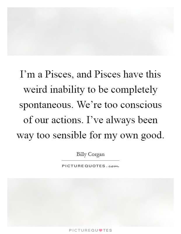 I'm a Pisces, and Pisces have this weird inability to be completely spontaneous. We're too conscious of our actions. I've always been way too sensible for my own good Picture Quote #1